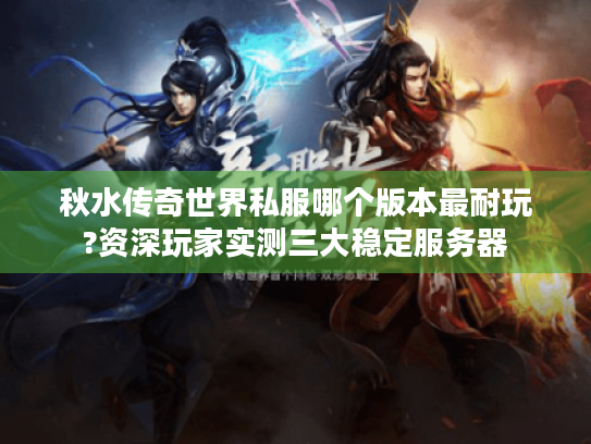 秋水传奇世界私服哪个版本最耐玩?资深玩家实测三大稳定服务器