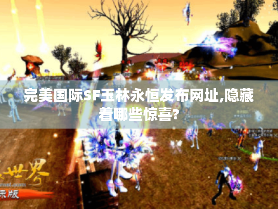 完美国际SF玉林永恒发布网址,隐藏着哪些惊喜? 完美国际SF玉林永恒发布网址,隐藏着哪些惊喜?