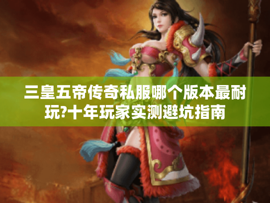 三皇五帝传奇私服哪个版本最耐玩?十年玩家实测避坑指南