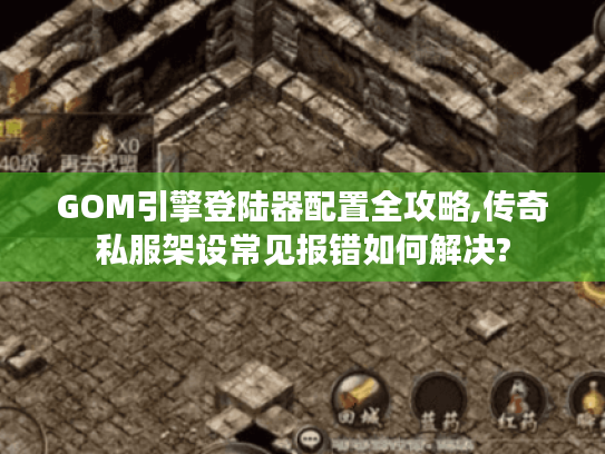 GOM引擎登陆器配置全攻略,传奇私服架设常见报错如何解决? GOM引擎登陆器配置全攻略,传奇私服架设常见报错如何解决?