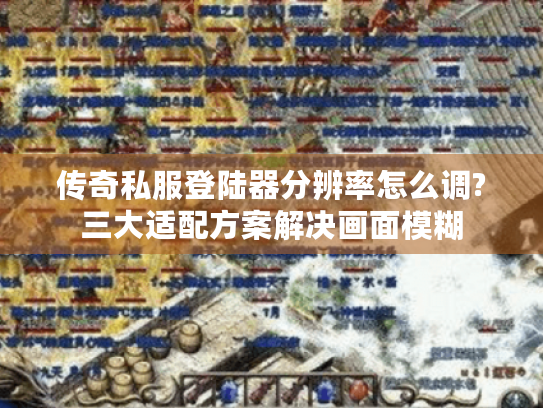 传奇私服登陆器分辨率怎么调?三大适配方案解决画面模糊 传奇私服登陆器分辨率怎么调?三大适配方案解决画面模糊