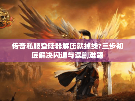 传奇私服登陆器解压就掉线?三步彻底解决闪退与误删难题