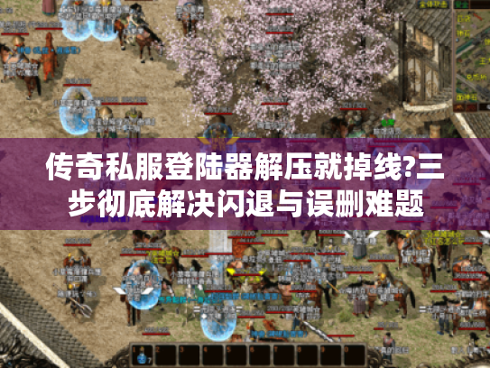 传奇私服登陆器解压就掉线?三步彻底解决闪退与误删难题