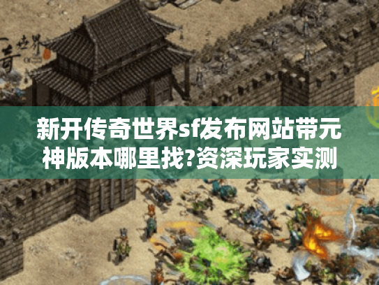 新开传奇世界sf发布网站带元神版本哪里找?资深玩家实测十大发布站推荐 新开传奇世界sf发布网站带元神版本哪里找?资深玩家实测十大发布站推荐