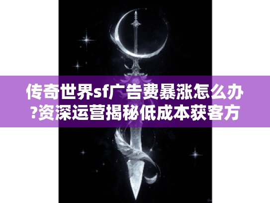 传奇世界sf广告费暴涨怎么办?资深运营揭秘低成本获客方案 传奇世界sf广告费暴涨怎么办?资深运营揭秘低成本获客方案