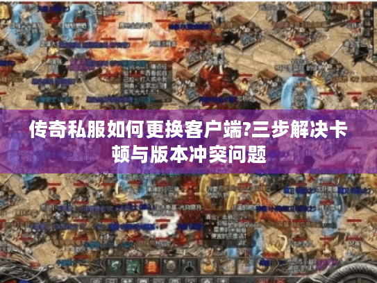 传奇私服如何更换客户端?三步解决卡顿与版本冲突问题 传奇私服如何更换客户端?三步解决卡顿与版本冲突问题