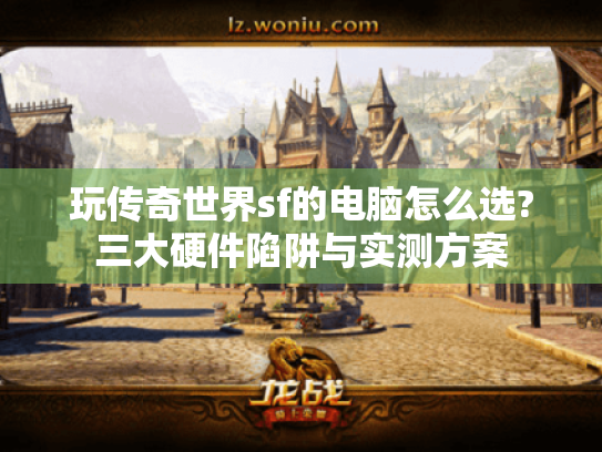 玩传奇世界sf的电脑怎么选?三大硬件陷阱与实测方案