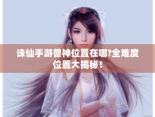 诛仙手游兽神位置在哪?全难度位置大揭秘! 诛仙手游兽神位置在哪?全难度位置大揭秘!