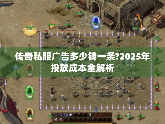 传奇私服广告多少钱一条?2025年投放成本全解析 传奇私服广告多少钱一条?2025年投放成本全解析