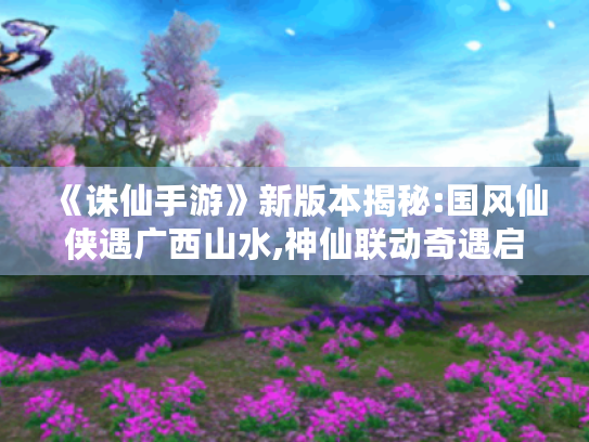 《诛仙手游》新版本揭秘:国风仙侠遇广西山水,神仙联动奇遇启程! 《诛仙手游》新版本揭秘:国风仙侠遇广西山水,神仙联动奇遇启程!