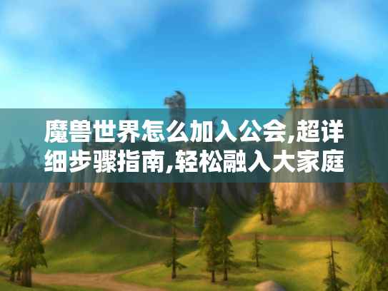魔兽世界怎么加入公会,超详细步骤指南,轻松融入大家庭 魔兽世界怎么加入公会,超详细步骤指南,轻松融入大家庭
