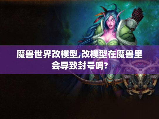 魔兽世界改模型,改模型在魔兽里会导致封号吗?
