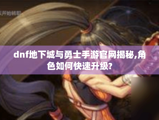 dnf地下城与勇士手游官网揭秘,角色如何快速升级? dnf地下城与勇士手游官网揭秘,角色如何快速升级?