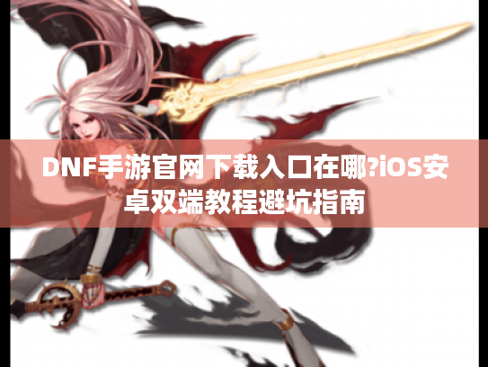 DNF手游官网下载入口在哪?iOS安卓双端教程避坑指南 DNF手游官网下载入口在哪?iOS安卓双端教程避坑指南