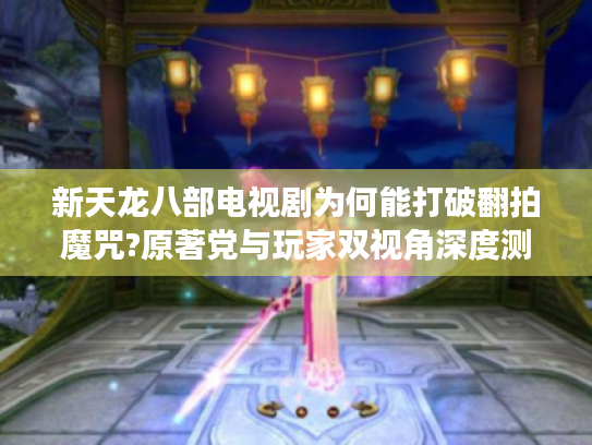 新天龙八部电视剧为何能打破翻拍魔咒?原著党与玩家双视角深度测评 新天龙八部电视剧为何能打破翻拍魔咒?原著党与玩家双视角深度测评