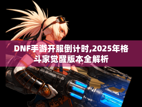 DNF手游开服倒计时,2025年格斗家觉醒版本全解析 DNF手游开服倒计时,2025年格斗家觉醒版本全解析