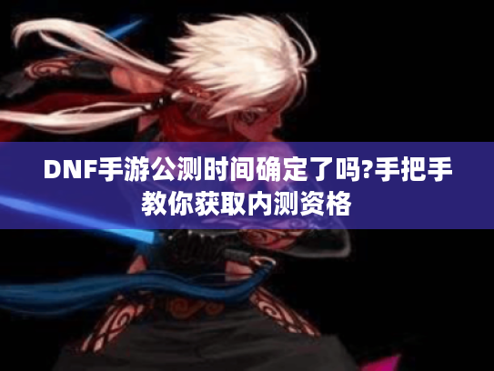 DNF手游公测时间确定了吗?手把手教你获取内测资格 DNF手游公测时间确定了吗?手把手教你获取内测资格