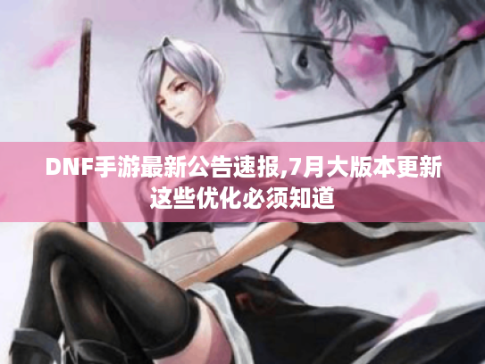 DNF手游最新公告速报,7月大版本更新这些优化必须知道 DNF手游最新公告速报,7月大版本更新这些优化必须知道