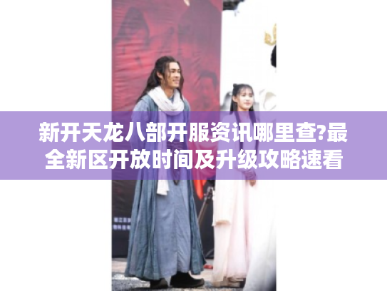 新开天龙八部开服资讯哪里查?最全新区开放时间及升级攻略速看