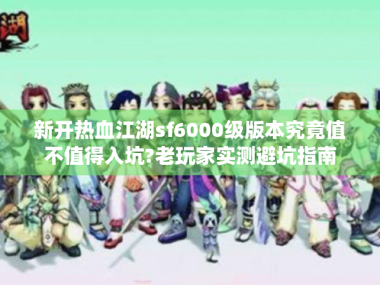新开热血江湖sf6000级版本究竟值不值得入坑?老玩家实测避坑指南 新开热血江湖sf6000级版本究竟值不值得入坑?老玩家实测避坑指南