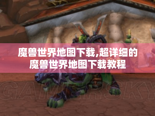魔兽世界地图下载,超详细的魔兽世界地图下载教程