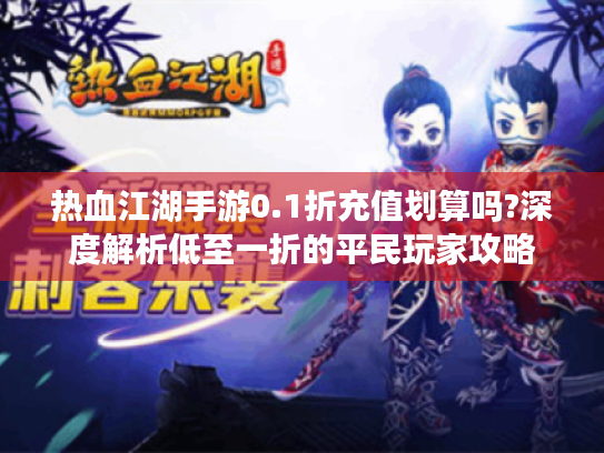 热血江湖手游0.1折充值划算吗?深度解析低至一折的平民玩家攻略