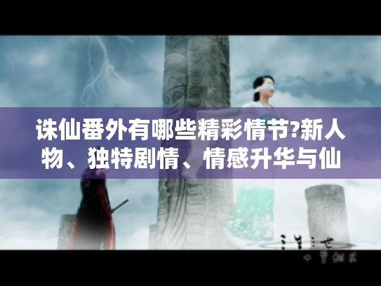 诛仙番外有哪些精彩情节?新人物、独特剧情、情感升华与仙侠新解全揭秘 诛仙番外有哪些精彩情节?新人物、独特剧情、情感升华与仙侠新解全揭秘