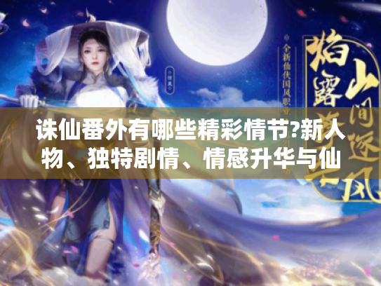诛仙番外有哪些精彩情节?新人物、独特剧情、情感升华与仙侠新解全揭秘 诛仙番外有哪些精彩情节?新人物、独特剧情、情感升华与仙侠新解全揭秘