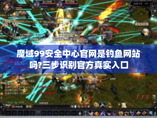魔域99安全中心官网是钓鱼网站吗?三步识别官方真实入口 魔域99安全中心官网是钓鱼网站吗?三步识别官方真实入口