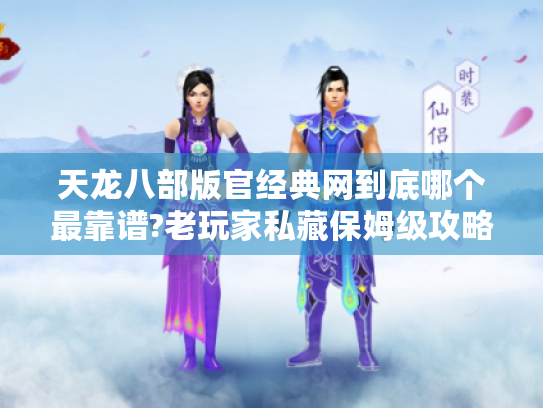 天龙八部版官经典网到底哪个最靠谱?老玩家私藏保姆级攻略