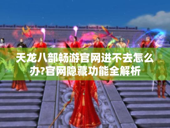 天龙八部畅游官网进不去怎么办?官网隐藏功能全解析 天龙八部畅游官网进不去怎么办?官网隐藏功能全解析