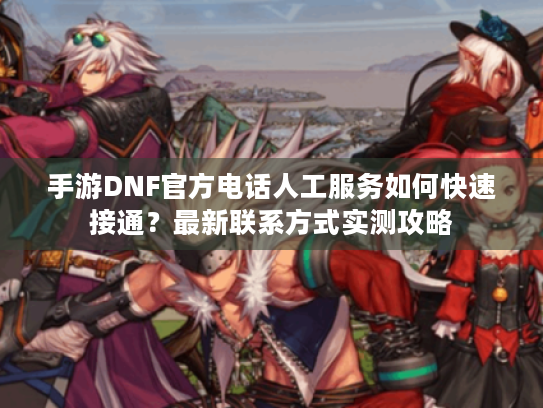 手游DNF官方电话人工服务如何快速接通?最新联系方式实测攻略 手游DNF官方电话人工服务如何快速接通?最新联系方式实测攻略