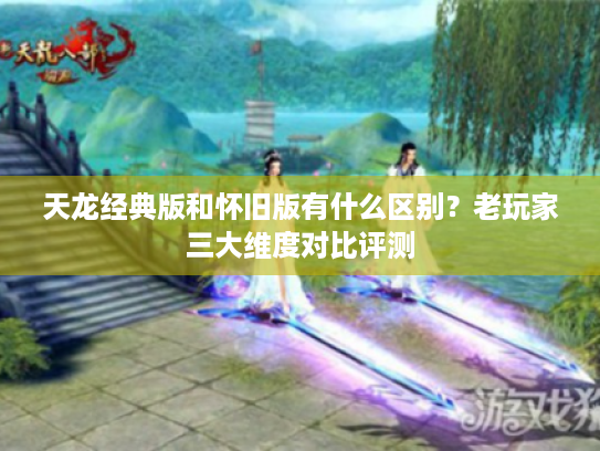 天龙经典版和怀旧版有什么区别?老玩家三大维度对比评测 天龙经典版和怀旧版有什么区别?老玩家三大维度对比评测
