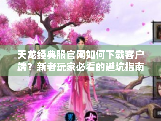 天龙经典服官网如何下载客户端?新老玩家必看的避坑指南 天龙经典服官网如何下载客户端?新老玩家必看的避坑指南