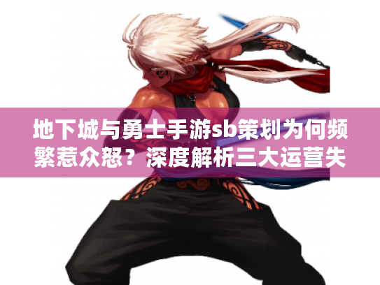 地下城与勇士手游sb策划为何频繁惹众怒?深度解析三大运营失误与玩家自救指南 地下城与勇士手游sb策划为何频繁惹众怒?深度解析三大运营失误与玩家自救指南