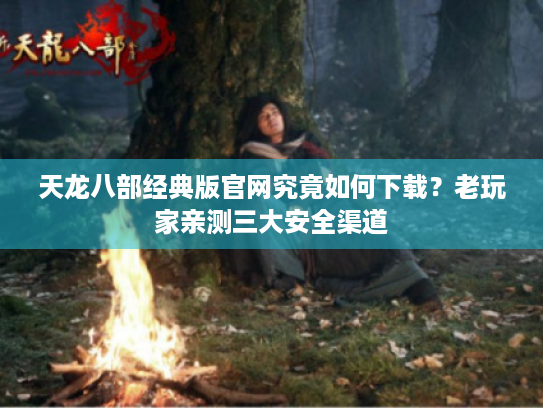 天龙八部经典版官网究竟如何下载?老玩家亲测三大安全渠道 天龙八部经典版官网究竟如何下载?老玩家亲测三大安全渠道