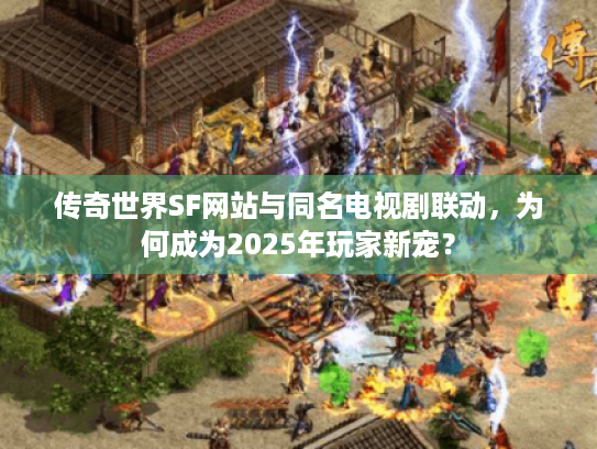 传奇世界SF网站与同名电视剧联动，为何成为2025年玩家新宠？