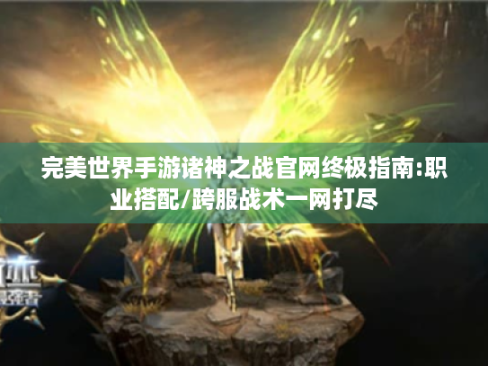 完美世界手游诸神之战官网终极指南:职业搭配/跨服战术一网打尽 完美世界手游诸神之战官网终极指南:职业搭配/跨服战术一网打尽