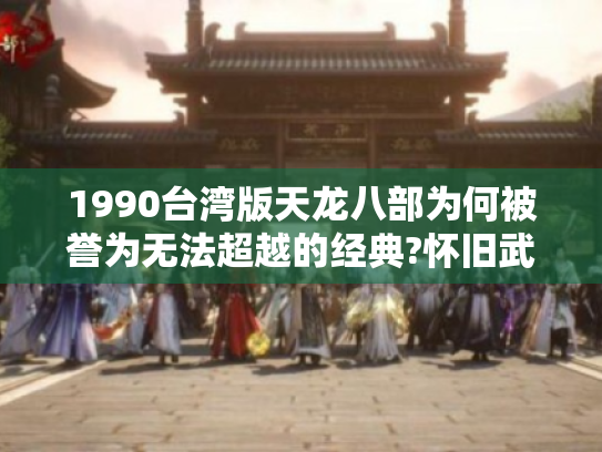 1990台湾版天龙八部为何被誉为无法超越的经典?怀旧武侠剧终极解析