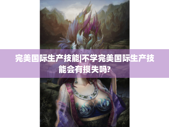 完美国际生产技能|不学完美国际生产技能会有损失吗? 完美国际生产技能|不学完美国际生产技能会有损失吗?
