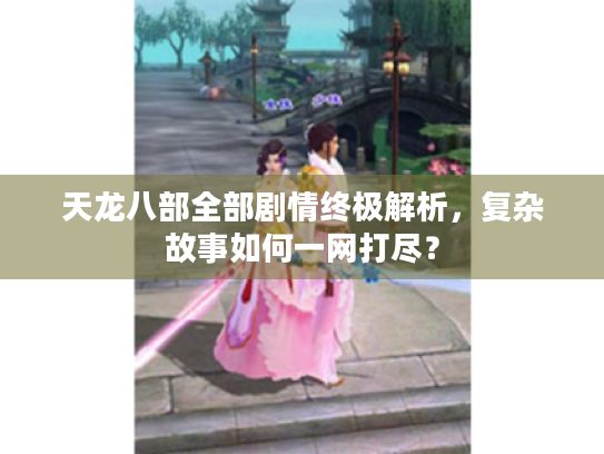 天龙八部全部剧情终极解析,复杂故事如何一网打尽? 天龙八部全部剧情终极解析,复杂故事如何一网打尽?