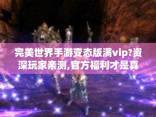 完美世界手游变态版满vip?资深玩家亲测,官方福利才是真香王炸! 完美世界手游变态版满vip?资深玩家亲测,官方福利才是真香王炸!