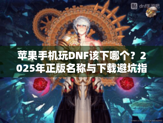 苹果手机玩DNF该下哪个?2025年正版名称与下载避坑指南 苹果手机玩DNF该下哪个?2025年正版名称与下载避坑指南