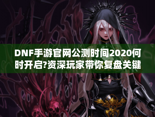 DNF手游官网公测时间2020何时开启?资深玩家带你复盘关键节点