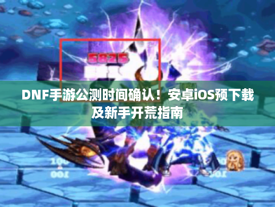 DNF手游公测时间确认!安卓iOS预下载及新手开荒指南 DNF手游公测时间确认!安卓iOS预下载及新手开荒指南