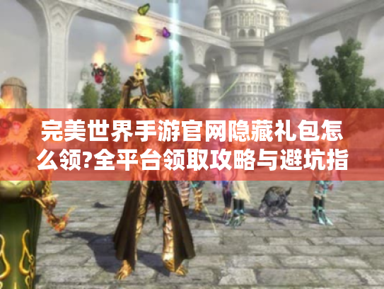 完美世界手游官网隐藏礼包怎么领?全平台领取攻略与避坑指南 完美世界手游官网隐藏礼包怎么领?全平台领取攻略与避坑指南