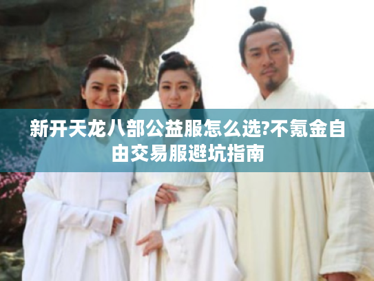 新开天龙八部公益服怎么选?不氪金自由交易服避坑指南 新开天龙八部公益服怎么选?不氪金自由交易服避坑指南