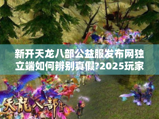 新开天龙八部公益服发布网独立端如何辨别真假?2025玩家防坑指南