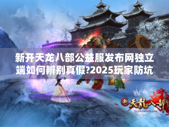 新开天龙八部公益服发布网独立端如何辨别真假?2025玩家防坑指南