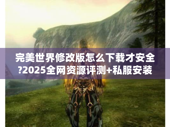 完美世界修改版怎么下载才安全?2025全网资源评测+私服安装避坑指南 完美世界修改版怎么下载才安全?2025全网资源评测+私服安装避坑指南